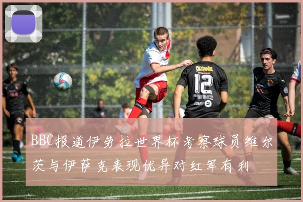 BBC报道伊劳拉世界杯考察球员维尔茨与伊萨克表现优异对红军有利