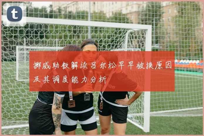 挪威助教解读吕尔松早早被换原因及其调度能力分析
