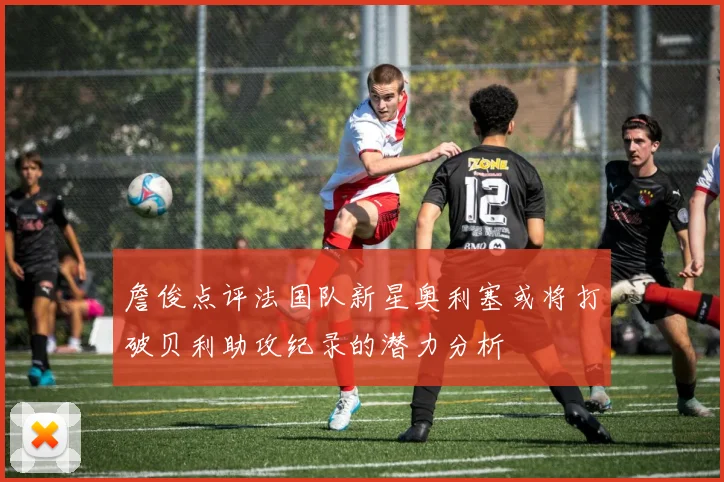 詹俊点评法国队新星奥利塞或将打破贝利助攻纪录的潜力分析