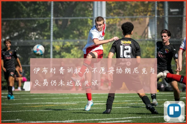 伊布对青训权力不愿妥协朗尼克与交易仍未达成共识