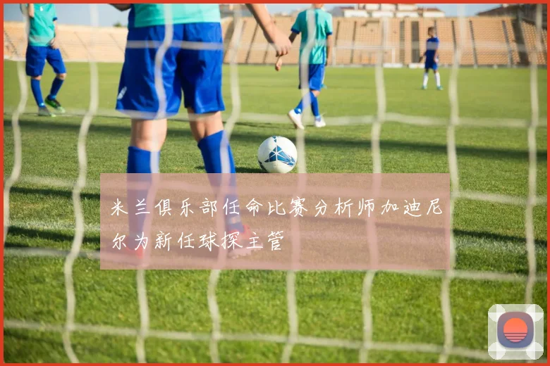 米兰俱乐部任命比赛分析师加迪尼尔为新任球探主管