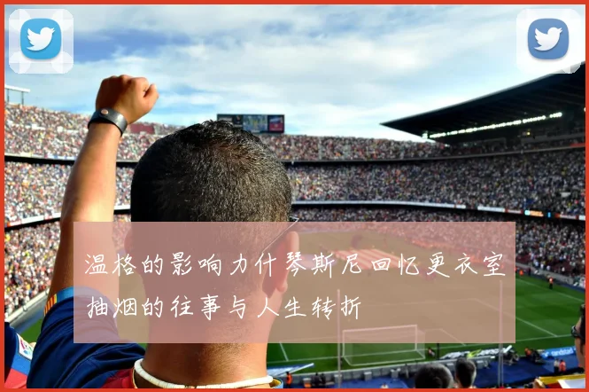 温格的影响力什琴斯尼回忆更衣室抽烟的往事与人生转折