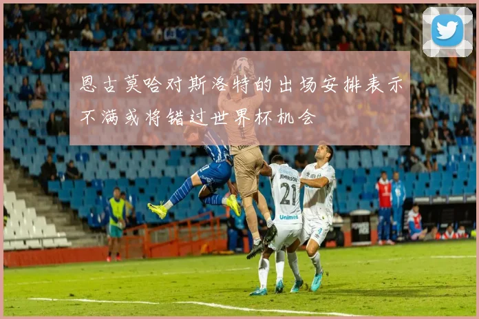 恩古莫哈对斯洛特的出场安排表示不满或将错过世界杯机会
