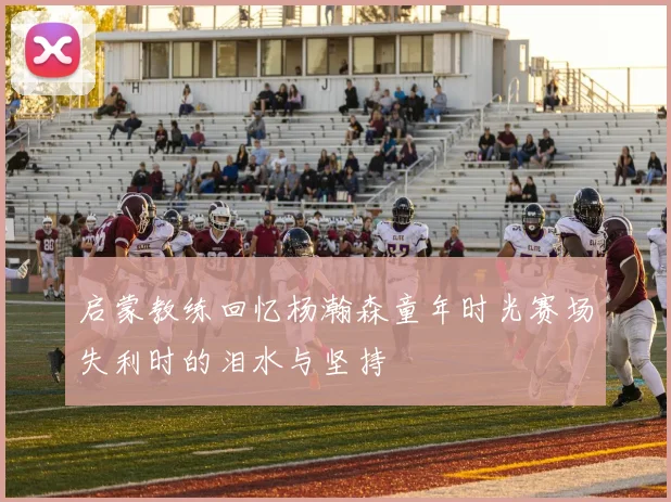 启蒙教练回忆杨瀚森童年时光赛场失利时的泪水与坚持