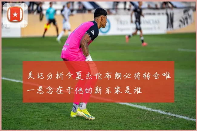 美记分析今夏杰伦布朗必将转会唯一悬念在于他的新东家是谁