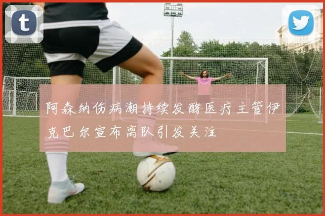 阿森纳伤病潮持续发酵医疗主管伊克巴尔宣布离队引发关注