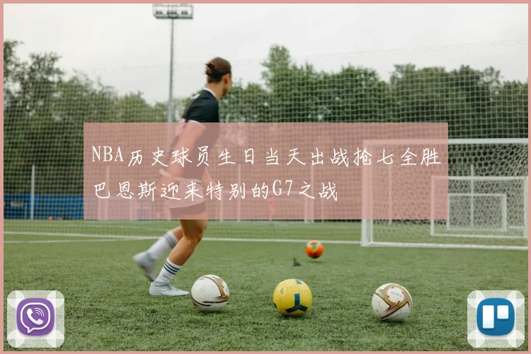 NBA历史球员生日当天出战抢七全胜巴恩斯迎来特别的G7之战